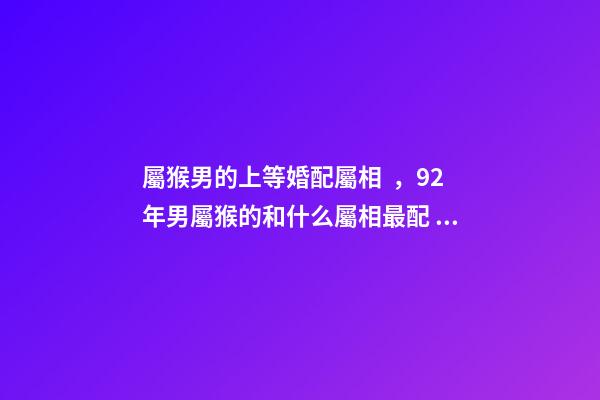 屬猴男的上等婚配屬相，92年男屬猴的和什么屬相最配 1992屬猴的屬相婚配表1月5，屬猴的屬相婚配表